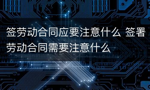 签劳动合同应要注意什么 签署劳动合同需要注意什么