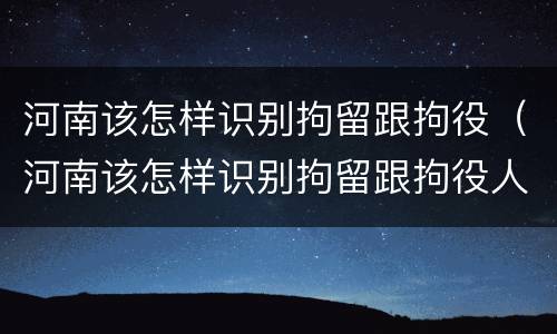 河南该怎样识别拘留跟拘役（河南该怎样识别拘留跟拘役人员）