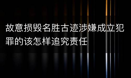故意损毁名胜古迹涉嫌成立犯罪的该怎样追究责任