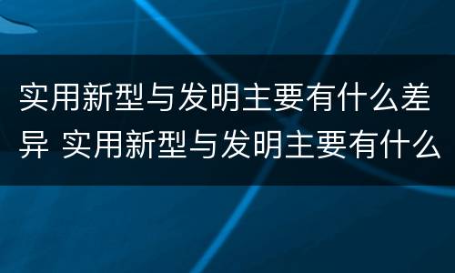实用新型与发明主要有什么差异 实用新型与发明主要有什么差异和不足