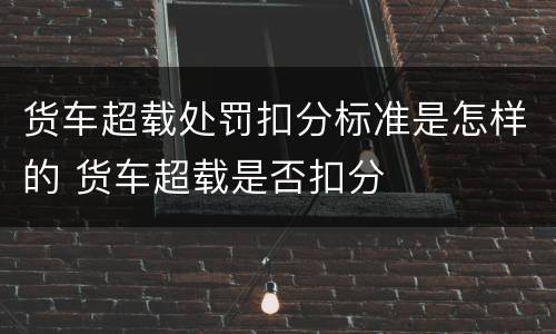 货车超载处罚扣分标准是怎样的 货车超载是否扣分