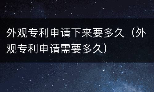 外观专利申请下来要多久（外观专利申请需要多久）