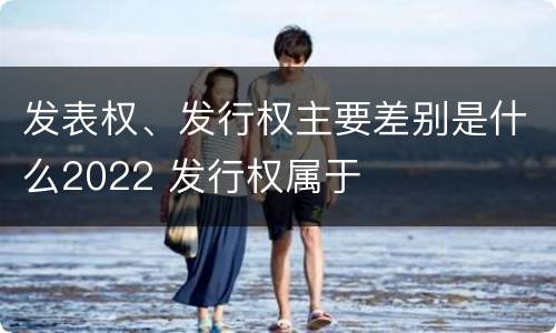 发表权、发行权主要差别是什么2022 发行权属于