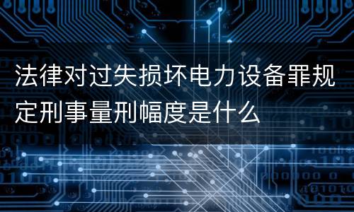法律对过失损坏电力设备罪规定刑事量刑幅度是什么