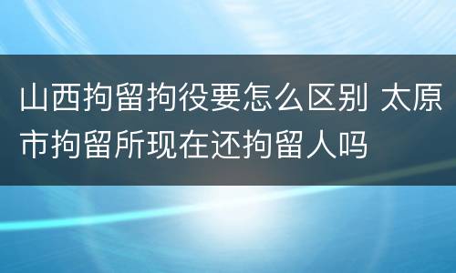 山西拘留拘役要怎么区别 太原市拘留所现在还拘留人吗