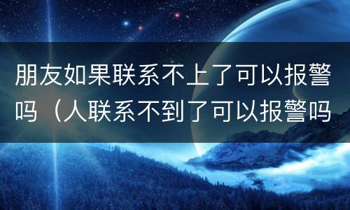 朋友如果联系不上了可以报警吗（人联系不到了可以报警吗）
