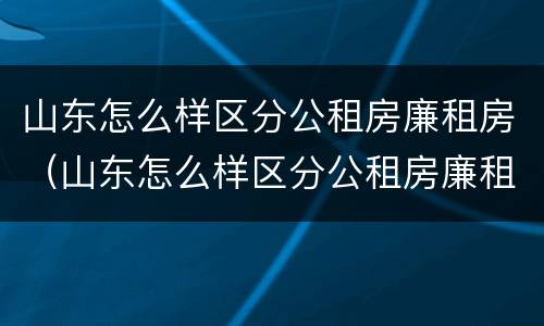 山东怎么样区分公租房廉租房（山东怎么样区分公租房廉租房和私租房）