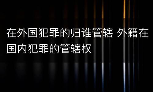 在外国犯罪的归谁管辖 外籍在国内犯罪的管辖权