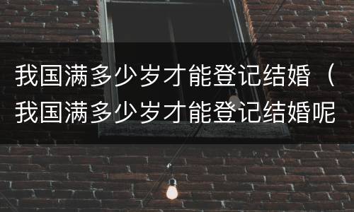 我国满多少岁才能登记结婚（我国满多少岁才能登记结婚呢）