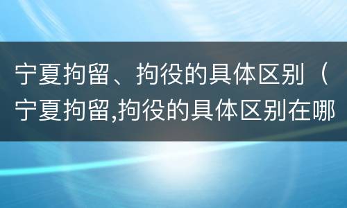 宁夏拘留、拘役的具体区别（宁夏拘留,拘役的具体区别在哪）