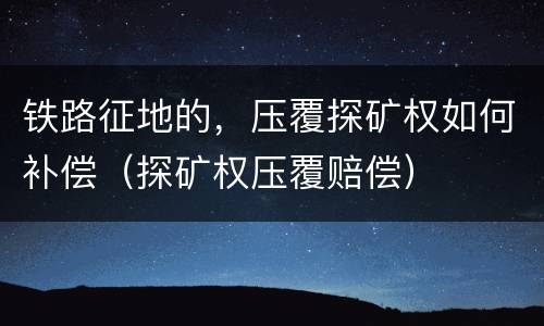 铁路征地的，压覆探矿权如何补偿（探矿权压覆赔偿）
