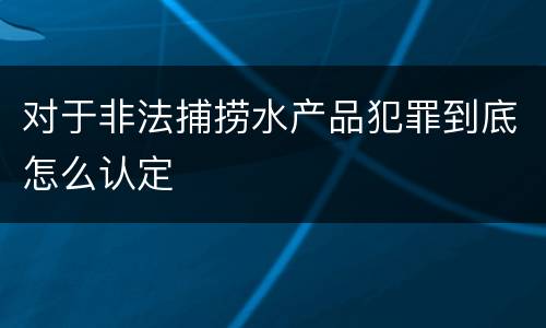 对于非法捕捞水产品犯罪到底怎么认定