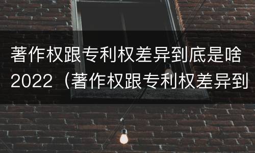 著作权跟专利权差异到底是啥2022（著作权跟专利权差异到底是啥2022年的）