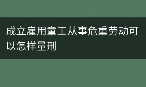 成立雇用童工从事危重劳动可以怎样量刑