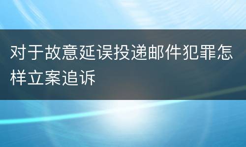 对于故意延误投递邮件犯罪怎样立案追诉