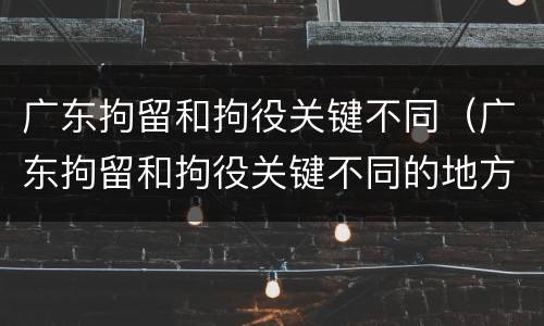 广东拘留和拘役关键不同（广东拘留和拘役关键不同的地方）
