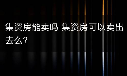 集资房能卖吗 集资房可以卖出去么?