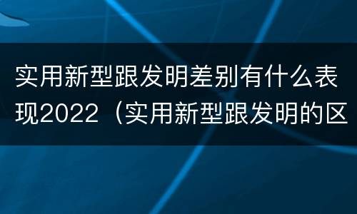 实用新型跟发明差别有什么表现2022（实用新型跟发明的区别）