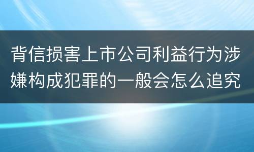背信损害上市公司利益行为涉嫌构成犯罪的一般会怎么追究刑事责任