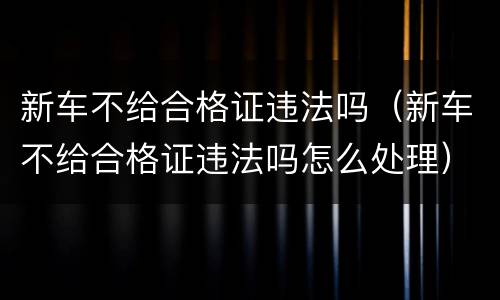 新车不给合格证违法吗（新车不给合格证违法吗怎么处理）