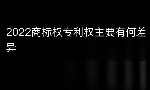 2022商标权专利权主要有何差异