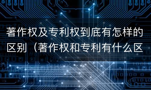 著作权及专利权到底有怎样的区别（著作权和专利有什么区别）