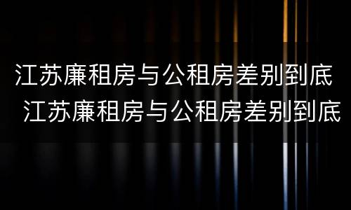 江苏廉租房与公租房差别到底 江苏廉租房与公租房差别到底是什么