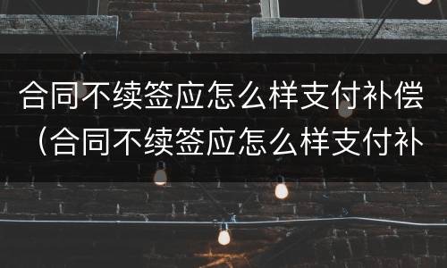 合同不续签应怎么样支付补偿（合同不续签应怎么样支付补偿金）