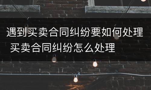遇到买卖合同纠纷要如何处理 买卖合同纠纷怎么处理