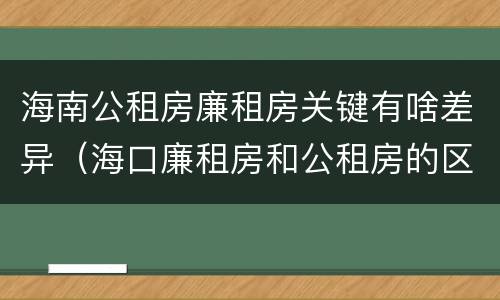 海南公租房廉租房关键有啥差异（海口廉租房和公租房的区别）