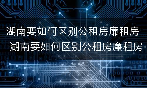 湖南要如何区别公租房廉租房 湖南要如何区别公租房廉租房呢