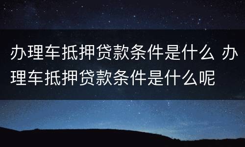 办理车抵押贷款条件是什么 办理车抵押贷款条件是什么呢