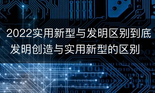 2022实用新型与发明区别到底 发明创造与实用新型的区别