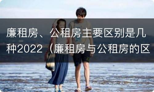 廉租房、公租房主要区别是几种2022（廉租房与公租房的区别在哪里）