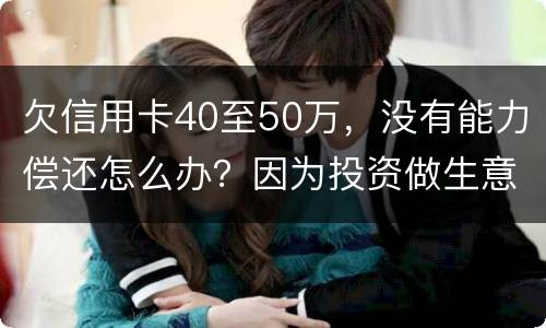 欠信用卡40至50万，没有能力偿还怎么办？因为投资做生意失败了