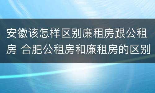 安徽该怎样区别廉租房跟公租房 合肥公租房和廉租房的区别