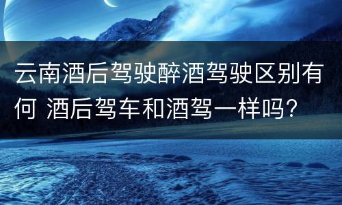 云南酒后驾驶醉酒驾驶区别有何 酒后驾车和酒驾一样吗?