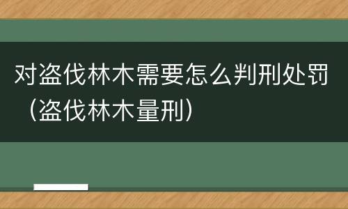 对盗伐林木需要怎么判刑处罚（盗伐林木量刑）