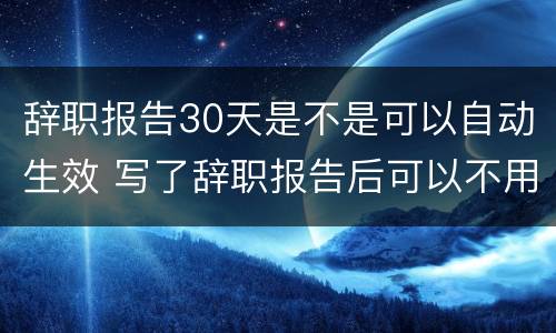 辞职报告30天是不是可以自动生效 写了辞职报告后可以不用等30天吗