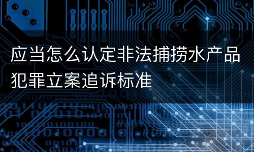 应当怎么认定非法捕捞水产品犯罪立案追诉标准
