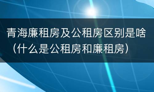 青海廉租房及公租房区别是啥（什么是公租房和廉租房）