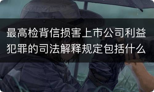 最高检背信损害上市公司利益犯罪的司法解释规定包括什么重要内容