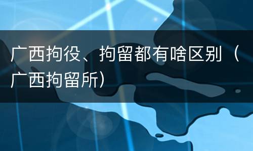 广西拘役、拘留都有啥区别（广西拘留所）