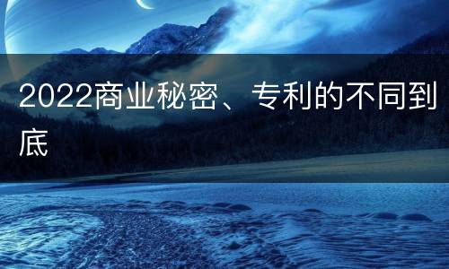 2022商业秘密、专利的不同到底