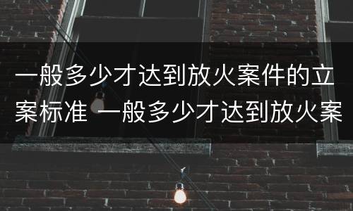 一般多少才达到放火案件的立案标准 一般多少才达到放火案件的立案标准呢