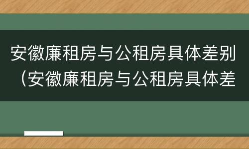 安徽廉租房与公租房具体差别（安徽廉租房与公租房具体差别在哪）