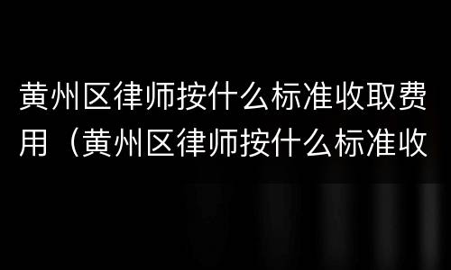黄州区律师按什么标准收取费用（黄州区律师按什么标准收取费用的）