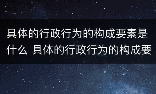 具体的行政行为的构成要素是什么 具体的行政行为的构成要素是什么意思
