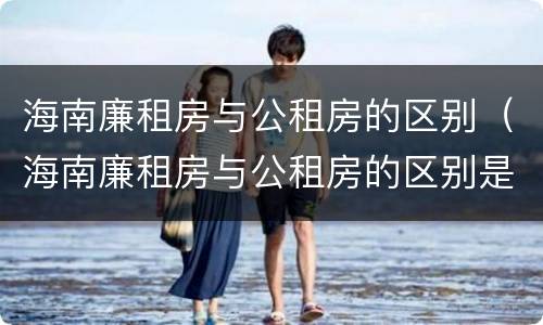海南廉租房与公租房的区别（海南廉租房与公租房的区别是什么）