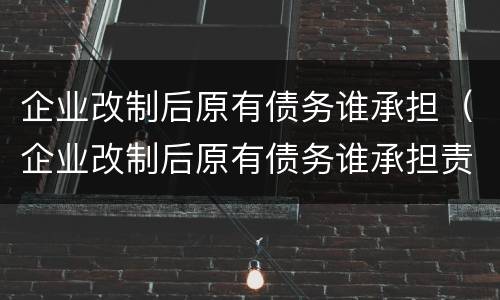 企业改制后原有债务谁承担（企业改制后原有债务谁承担责任）